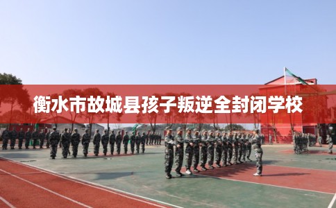 衡水市故城县孩子叛逆全封闭学校 衡水市故城县孩子叛逆全封闭学校