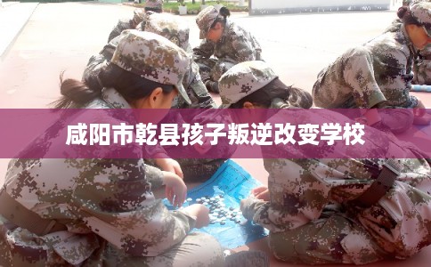 咸阳市乾县孩子叛逆改变学校 咸阳市乾县孩子叛逆改变学校