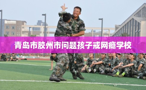 青岛市胶州市问题孩子戒网瘾学校