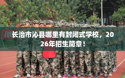 长治市沁县哪里有封闭式学校,2026年招生简章! 长治市沁县哪里有封闭式学校,2026年招生简章!