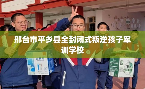 邢台市平乡县全封闭式叛逆孩子军训学校