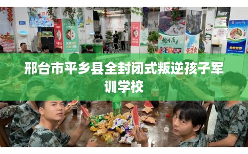 邢台市平乡县全封闭式叛逆孩子军训学校