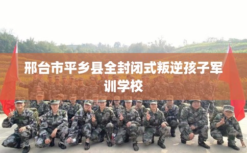 邢台市平乡县全封闭式叛逆孩子军训学校