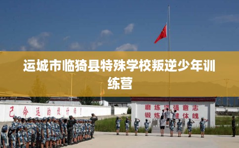 运城市临猗县特殊学校叛逆少年训练营 运城市临猗县特殊学校叛逆少年训练营
