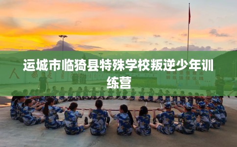 运城市临猗县特殊学校叛逆少年训练营 运城市临猗县特殊学校叛逆少年训练营