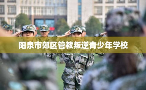 阳泉市郊区管教叛逆青少年学校 阳泉市郊区管教叛逆青少年学校