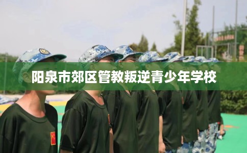 阳泉市郊区管教叛逆青少年学校 阳泉市郊区管教叛逆青少年学校