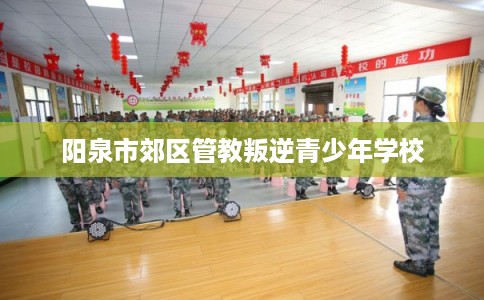 阳泉市郊区管教叛逆青少年学校 阳泉市郊区管教叛逆青少年学校