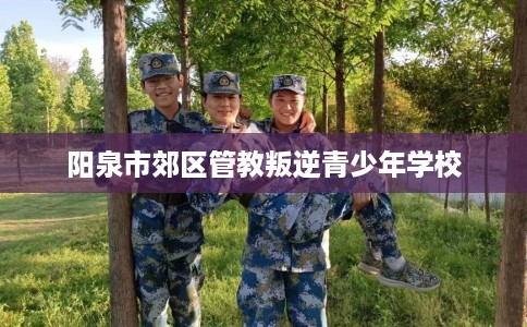 阳泉市郊区管教叛逆青少年学校