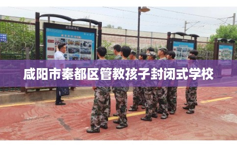 咸阳市秦都区管教孩子封闭式学校 咸阳市秦都区管教孩子封闭式学校