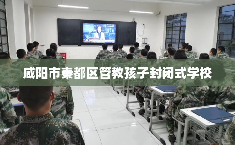 咸阳市秦都区管教孩子封闭式学校 咸阳市秦都区管教孩子封闭式学校