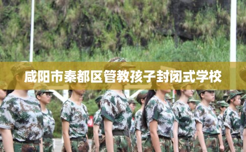咸阳市秦都区管教孩子封闭式学校 咸阳市秦都区管教孩子封闭式学校