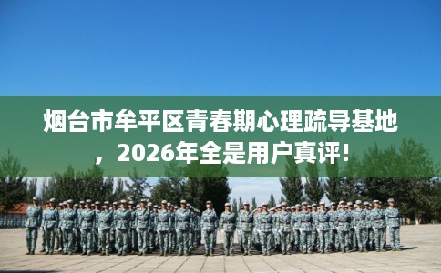 烟台市牟平区青春期心理疏导基地,2026年全是用户真评! 烟台市牟平区青春期心理疏导基地,2026年全是用户真评!