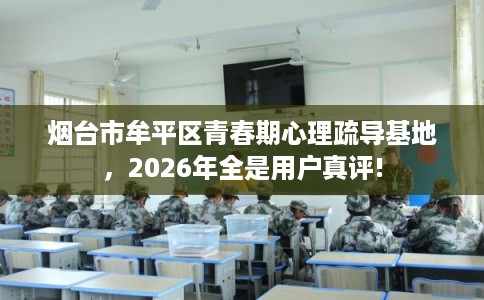 烟台市牟平区青春期心理疏导基地,2026年全是用户真评! 烟台市牟平区青春期心理疏导基地,2026年全是用户真评!