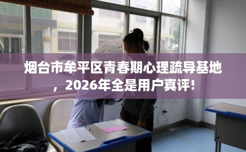 烟台市牟平区青春期心理疏导基地,2026年全是用户真评! 烟台市牟平区青春期心理疏导基地,2026年全是用户真评!