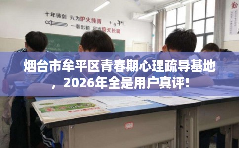 烟台市牟平区青春期心理疏导基地,2026年全是用户真评! 烟台市牟平区青春期心理疏导基地,2026年全是用户真评!