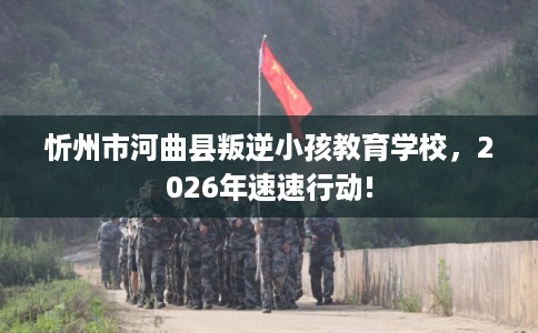 忻州市河曲县叛逆小孩教育学校，2026年速速行动!