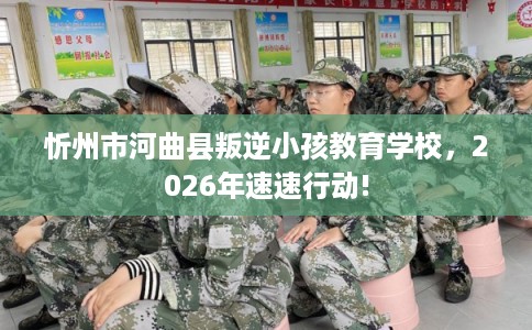 忻州市河曲县叛逆小孩教育学校，2026年速速行动!