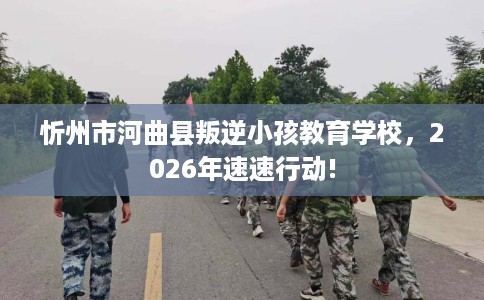忻州市河曲县叛逆小孩教育学校，2026年速速行动!