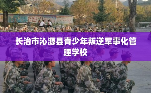 长治市沁源县青少年叛逆军事化管理学校