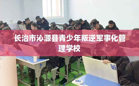 长治市沁源县青少年叛逆军事化管理学校