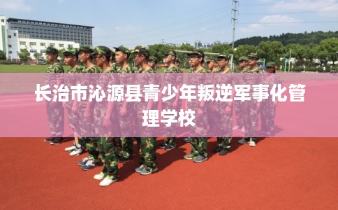 长治市沁源县青少年叛逆军事化管理学校