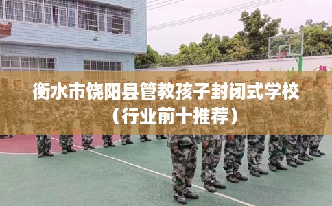 衡水市饶阳县管教孩子封闭式学校（行业前十推荐）