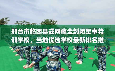 邢台市临西县戒网瘾全封闭军事特训学校,当地优选学校最新排名推荐! 邢台市临西县戒网瘾全封闭军事特训学校,当地优选学校最新排名推荐!