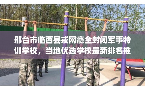 邢台市临西县戒网瘾全封闭军事特训学校,当地优选学校最新排名推荐! 邢台市临西县戒网瘾全封闭军事特训学校,当地优选学校最新排名推荐!