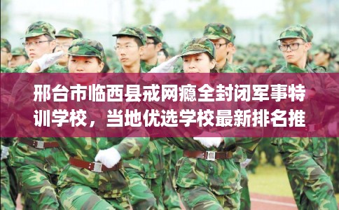 邢台市临西县戒网瘾全封闭军事特训学校，当地优选学校最新排名推荐!