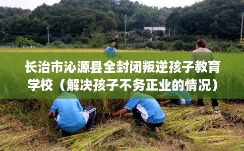 长治市沁源县全封闭叛逆孩子教育学校（解决孩子不务正业的情况）