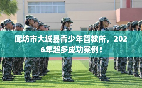 廊坊市大城县青少年管教所，2026年超多成功案例！