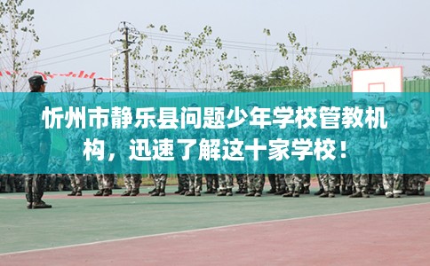 忻州市静乐县问题少年学校管教机构，迅速了解这十家学校！