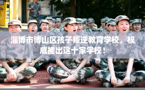 淄博市博山区孩子叛逆教育学校，权威推出这十家学校！