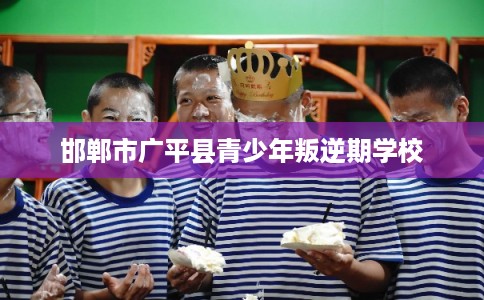 邯郸市广平县青少年叛逆期学校 邯郸市广平县青少年叛逆期学校