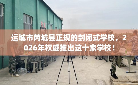 运城市芮城县正规的封闭式学校,2026年权威推出这十家学校! 运城市芮城县正规的封闭式学校,2026年权威推出这十家学校!