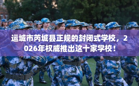 运城市芮城县正规的封闭式学校,2026年权威推出这十家学校! 运城市芮城县正规的封闭式学校,2026年权威推出这十家学校!