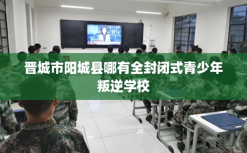 晋城市阳城县哪有全封闭式青少年叛逆学校 晋城市阳城县哪有全封闭式青少年叛逆学校