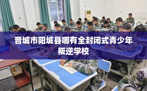 晋城市阳城县哪有全封闭式青少年叛逆学校 晋城市阳城县哪有全封闭式青少年叛逆学校