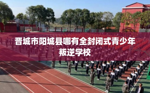 晋城市阳城县哪有全封闭式青少年叛逆学校