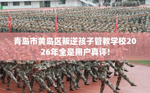 青岛市黄岛区叛逆孩子管教学校2026年全是用户真评!