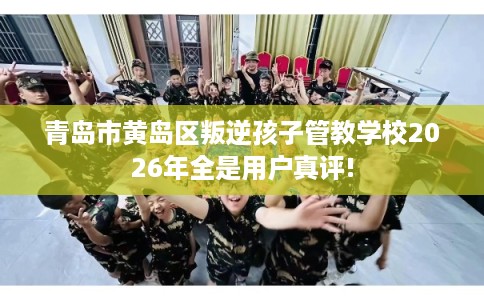 青岛市黄岛区叛逆孩子管教学校2026年全是用户真评!
