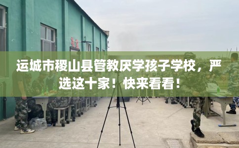 运城市稷山县管教厌学孩子学校，严选这十家！快来看看！