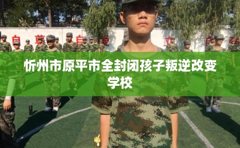 忻州市原平市全封闭孩子叛逆改变学校
