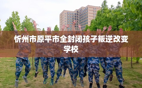 忻州市原平市全封闭孩子叛逆改变学校