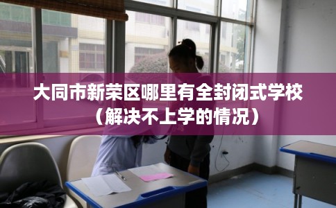 大同市新荣区哪里有全封闭式学校（解决不上学的情况）