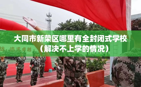 大同市新荣区哪里有全封闭式学校（解决不上学的情况）