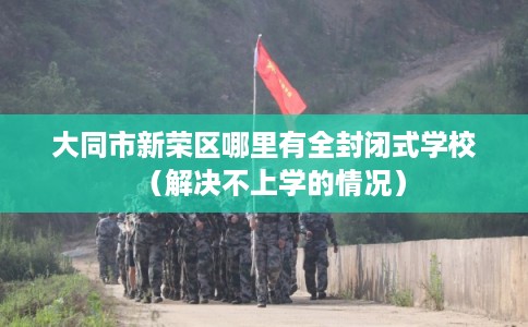 大同市新荣区哪里有全封闭式学校（解决不上学的情况）