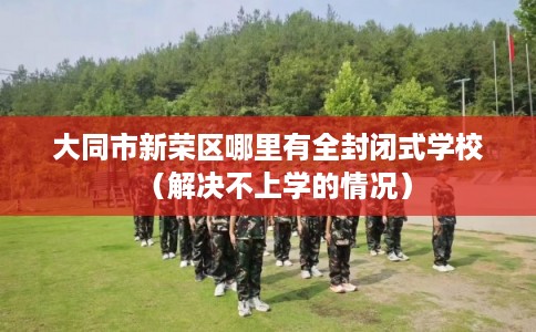 大同市新荣区哪里有全封闭式学校（解决不上学的情况）