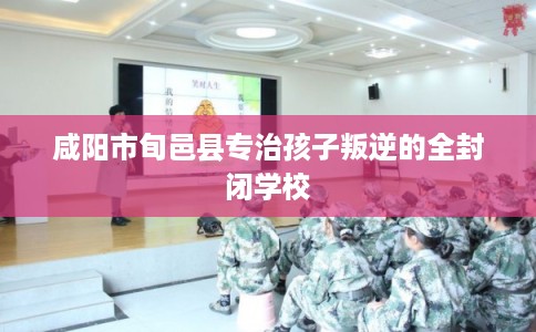 咸阳市旬邑县专治孩子叛逆的全封闭学校 咸阳市旬邑县专治孩子叛逆的全封闭学校